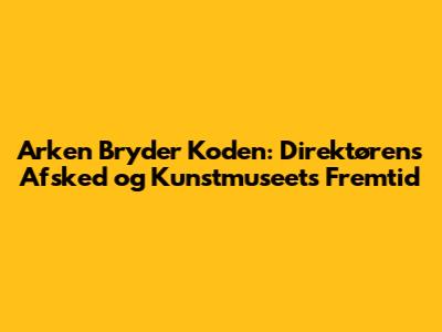 Arken Bryder Koden: Direktørens Afsked og Kunstmuseets Fremtid