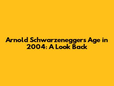 Arnold Schwarzenegger's Age in 2004: A Look Back