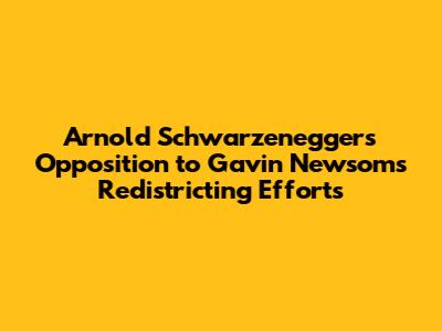 Arnold Schwarzenegger's Opposition to Gavin Newsom's Redistricting Efforts