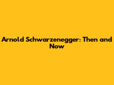 Arnold Schwarzenegger: Then and Now