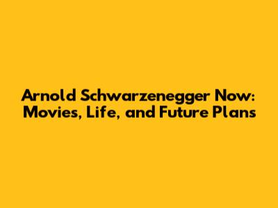 Arnold Schwarzenegger Now: Movies, Life, and Future Plans