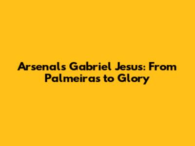 Arsenal's Gabriel Jesus: From Palmeiras to Glory
