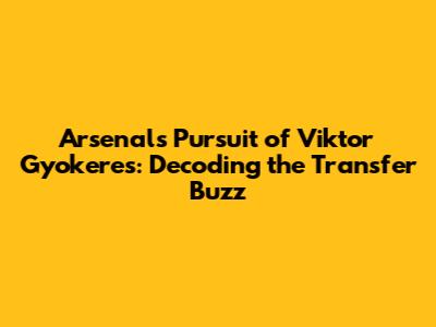 Arsenal's Pursuit of Viktor Gyokeres: Decoding the Transfer Buzz