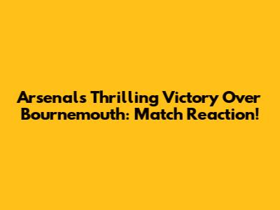Arsenal's Thrilling Victory Over Bournemouth: Match Reaction!