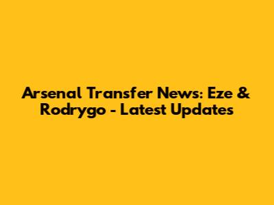 Arsenal Transfer News: Eze & Rodrygo - Latest Updates
