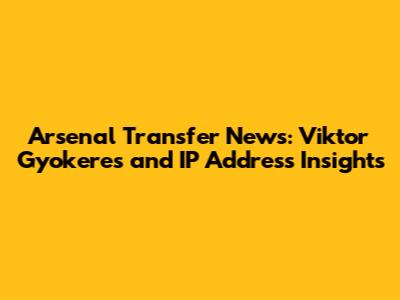 Arsenal Transfer News: Viktor Gyokeres and IP Address Insights