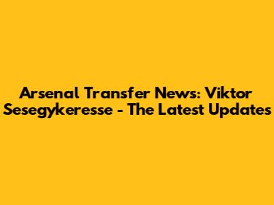 Arsenal Transfer News: Viktor Sesegykeresse - The Latest Updates