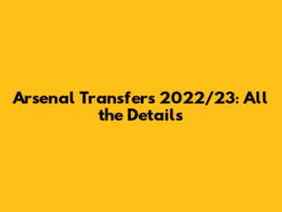 Arsenal Transfers 2022/23: All the Details