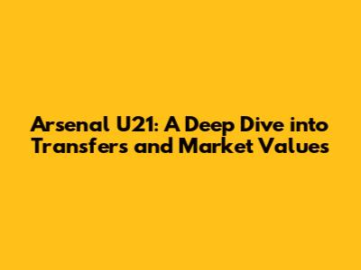 Arsenal U21: A Deep Dive into Transfers and Market Values