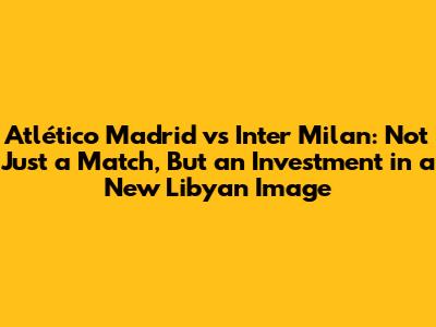 Atlético Madrid vs Inter Milan: Not Just a Match, But an Investment in a New Libyan Image