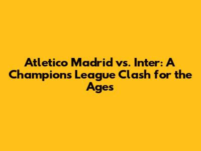 Atletico Madrid vs. Inter: A Champions League Clash for the Ages
