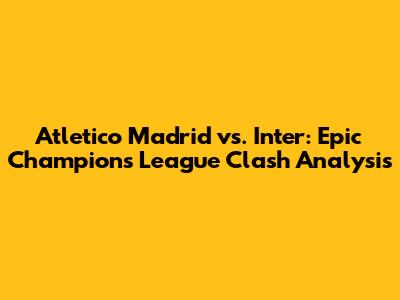 Atletico Madrid vs. Inter: Epic Champions League Clash Analysis