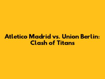 Atletico Madrid vs. Union Berlin: Clash of Titans