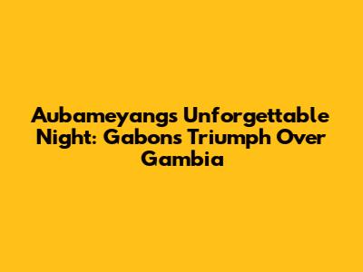 Aubameyang's Unforgettable Night: Gabon's Triumph Over Gambia