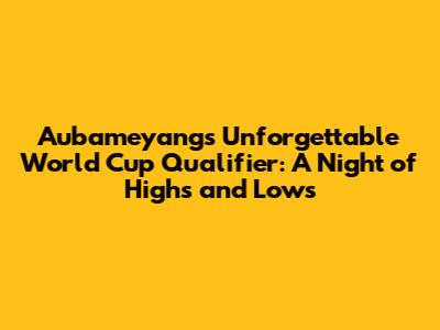 Aubameyang's Unforgettable World Cup Qualifier: A Night of Highs and Lows