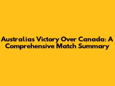 Australia's Victory Over Canada: A Comprehensive Match Summary