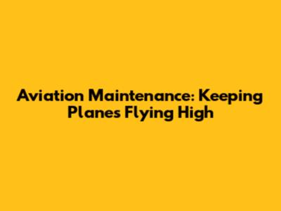 Aviation Maintenance: Keeping Planes Flying High