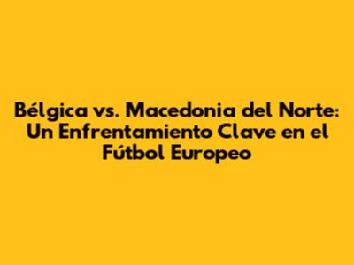 Bélgica vs. Macedonia del Norte: Un Enfrentamiento Clave en el Fútbol Europeo