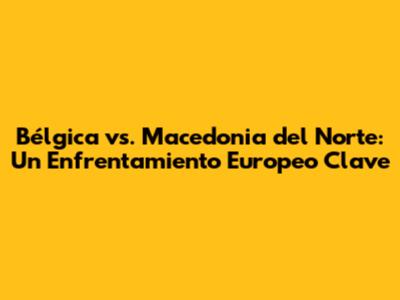Bélgica vs. Macedonia del Norte: Un Enfrentamiento Europeo Clave