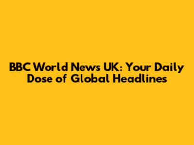 BBC World News UK: Your Daily Dose of Global Headlines