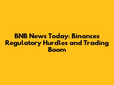 BNB News Today: Binance's Regulatory Hurdles and Trading Boom