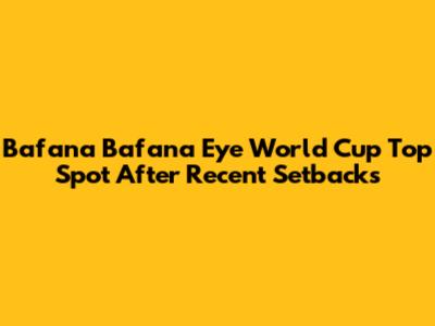 Bafana Bafana Eye World Cup Top Spot After Recent Setbacks