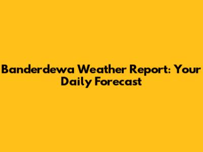 Banderdewa Weather Report: Your Daily Forecast