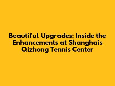 Beautiful Upgrades: Inside the Enhancements at Shanghai's Qizhong Tennis Center