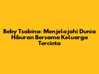 Beby Tsabina: Menjelajahi Dunia Hiburan Bersama Keluarga Tercinta