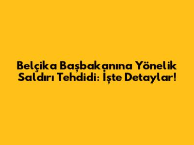 Belçika Başbakanı'na Yönelik Saldırı Tehdidi: İşte Detaylar!