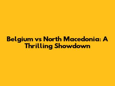Belgium vs North Macedonia: A Thrilling Showdown