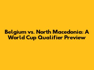 Belgium vs. North Macedonia: A World Cup Qualifier Preview