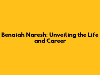 Benaiah Naresh: Unveiling the Life and Career