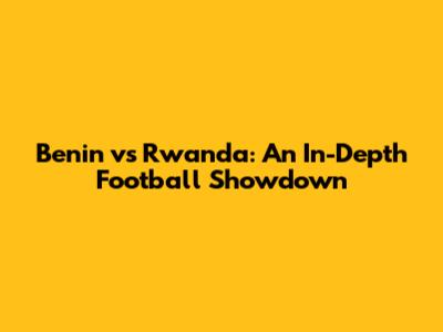 Benin vs Rwanda: An In-Depth Football Showdown