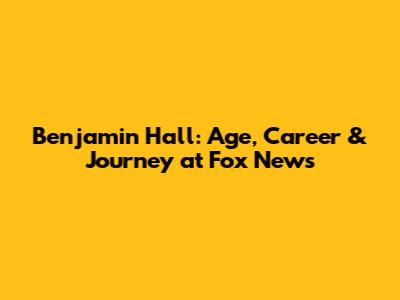 Benjamin Hall: Age, Career & Journey at Fox News