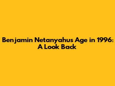 Benjamin Netanyahu's Age in 1996: A Look Back