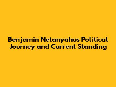 Benjamin Netanyahu's Political Journey and Current Standing