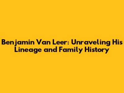 Benjamin Van Leer: Unraveling His Lineage and Family History