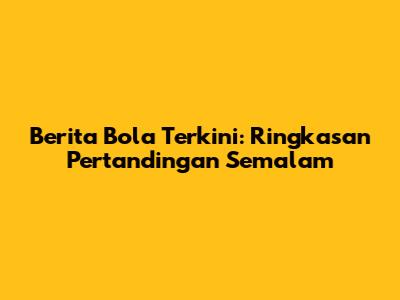 Berita Bola Terkini: Ringkasan Pertandingan Semalam