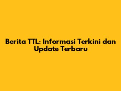 Berita TTL: Informasi Terkini dan Update Terbaru