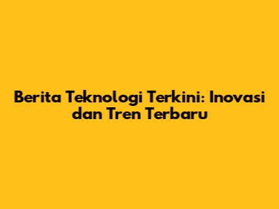 Berita Teknologi Terkini: Inovasi dan Tren Terbaru