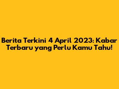 Berita Terkini 4 April 2023: Kabar Terbaru yang Perlu Kamu Tahu!