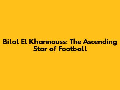 Bilal El Khannouss: The Ascending Star of Football