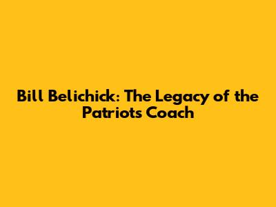 Bill Belichick: The Legacy of the Patriots' Coach