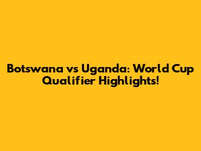 Botswana vs Uganda: World Cup Qualifier Highlights!