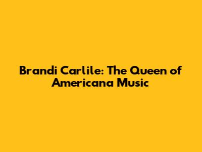 Brandi Carlile: The Queen of Americana Music