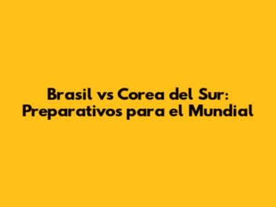 Brasil vs Corea del Sur: Preparativos para el Mundial