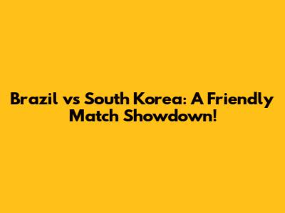 Brazil vs South Korea: A Friendly Match Showdown!