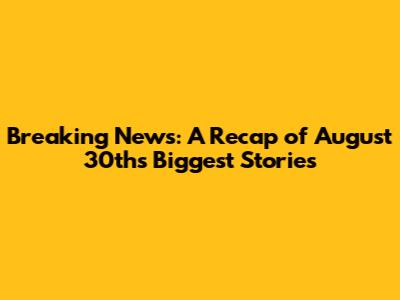 Breaking News: A Recap of August 30th's Biggest Stories