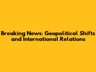 Breaking News: Geopolitical Shifts and International Relations